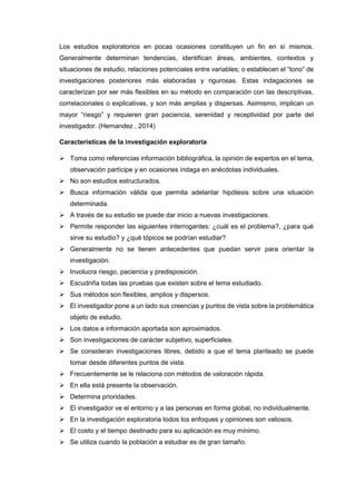 Los estudios exploratorios en pocas ocasiones constituyen un fin en sí mismos.
Generalmente determinan tendencias, identifican áreas, ambientes, contextos y
situaciones de estudio, relaciones potenciales entre variables; o establecen el “tono” de
investigaciones posteriores más elaboradas y rigurosas. Estas indagaciones se
caracterizan por ser más flexibles en su método en comparación con las descriptivas,
correlacionales o explicativas, y son más amplias y dispersas. Asimismo, implican un
mayor “riesgo” y requieren gran paciencia, serenidad y receptividad por parte del
investigador. (Hernandez , 2014)
Características de la investigación exploratoria
 Toma como referencias información bibliográfica, la opinión de expertos en el tema,
observación partícipe y en ocasiones indaga en anécdotas individuales.
 No son estudios estructurados.
 Busca información válida que permita adelantar hipótesis sobre una situación
determinada.
 A través de su estudio se puede dar inicio a nuevas investigaciones.
 Permite responder las siguientes interrogantes: ¿cuál es el problema?, ¿para qué
sirve su estudio? y ¿qué tópicos se podrían estudiar?
 Generalmente no se tienen antecedentes que puedan servir para orientar la
investigación.
 Involucra riesgo, paciencia y predisposición.
 Escudriña todas las pruebas que existen sobre el tema estudiado.
 Sus métodos son flexibles, amplios y dispersos.
 El investigador pone a un lado sus creencias y puntos de vista sobre la problemática
objeto de estudio.
 Los datos e información aportada son aproximados.
 Son investigaciones de carácter subjetivo, superficiales.
 Se consideran investigaciones libres, debido a que el tema planteado se puede
tomar desde diferentes puntos de vista.
 Frecuentemente se le relaciona con métodos de valoración rápida.
 En ella está presente la observación.
 Determina prioridades.
 El investigador ve el entorno y a las personas en forma global, no individualmente.
 En la investigación exploratoria todos los enfoques y opiniones son valiosos.
 El costo y el tiempo destinado para su aplicación es muy mínimo.
 Se utiliza cuando la población a estudiar es de gran tamaño.
 