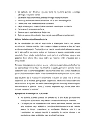  Es aplicada por diferentes ciencias como la medicina, química, psicología
y biología para probar teorías.
 Es utilizada frecuentemente cuando se investiga el comportamiento
 Estudia qué variables estarían en relación con el tema de investigación.
 Desarrolla el nivel de experiencia del observador.
 Exige al investigador una importante capacidad creativa y de innovación.
 Debe ser suficientemente confiable.
 Sirve de apoyo para la toma de decisiones.
 Culmina cuando el investigador tiene clara la idea del fenómeno observado.
Utilidad de la investigación exploratoria
En la investigación de carácter exploratorio el investigador intenta una primera
aproximación, detectar variables, relaciones y condiciones en las que se da el fenómeno
en el que está interesado. En otros términos, trata de encontrar indicadores que puedan
servir para definir con mayor certeza un fenómeno o evento, desconocido o poco
estudiado. En un estudio exploratorio se puede partir de una hipótesis previa, o sea,
podemos tener alguna idea previa sobre qué factores están vinculados con la
drogadicción.
Pero esta idea vaga es una guía muy general y sólo nos sirve para descartar la influencia
de factores tales como si hay o no atmósfera en Júpiter, por dar un ejemplo; no nos
debe servir para descartar otros posibles factores relevantes, tales como la inestabilidad
política, social o económica de los países donde aparece la drogadicción. (Cazau, 2006)
Los resultados de la investigación exploratoria no suelen ser útiles para la toma de
decisiones por sí mismos, pero pueden proporcionar información valiosa sobre una
situación dada. Aunque los resultados de la investigación cualitativa pueden dar alguna
indicación sobre el “por qué”, “cómo” y “cuándo” se produce algo, no nos puede decir”
con qué frecuencia” o “cuántos”.
Ejemplos de la Investigación exploratoria
 Por ejemplo, cuando apareció por primera vez el Sida hubo que hacer una
investigación exploratoria, porque había un desconocimiento de este tema.
 Otros ejemplos son implementación de nuevas políticas de servicios bancarios
Aquí entran en juego aspectos a considerar como la opinión de los clientes,
ahorro de tiempo, productividad o satisfacción. Mediante este tipo de
investigación, se pretende permitir la captación de nuevos clientes y por
consiguiente mayor rentabilidad para la entidad financiera.
 