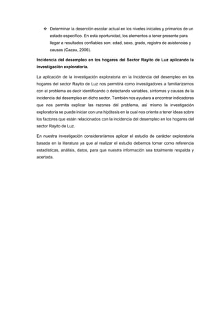  Determinar la deserción escolar actual en los niveles iniciales y primarios de un
estado específico. En esta oportunidad, los elementos a tener presente para
llegar a resultados confiables son: edad, sexo, grado, registro de asistencias y
causas (Cazau, 2006).
Incidencia del desempleo en los hogares del Sector Rayito de Luz aplicando la
investigación exploratoria.
La aplicación de la investigación exploratoria en la Incidencia del desempleo en los
hogares del sector Rayito de Luz nos permitirá como investigadores a familiarizarnos
con el problema es decir identificando o detectando variables, síntomas y causas de la
incidencia del desempleo en dicho sector. También nos ayudara a encontrar indicadores
que nos permita explicar las razones del problema, así mismo la investigación
exploratoria se puede iniciar con una hipótesis en la cual nos oriente a tener ideas sobre
los factores que están relacionados con la incidencia del desempleo en los hogares del
sector Rayito de Luz.
En nuestra investigación consideraríamos aplicar el estudio de carácter exploratoria
basada en la literatura ya que al realizar el estudio debemos tomar como referencia
estadísticas, análisis, datos, para que nuestra información sea totalmente respalda y
acertada.
 
