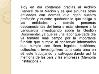 Hoy en día contamos gracias al Archivo
General de la Nación y sé que algunas otras
entidades con normas que rigen nuestra
profesión y nuestro quehacer lo que obliga a
las entidades y demás personas
desconocientes del tema a estar siempre a la
vanguardia investigando sobre la Gestión
Documental, ya que es una labor que cada día
va tomado mas campo por la importante
función que cumple al conservar información
que cumple con fines legales, históricos,
culturales e investigativos para cada área en
sé este trabajando y salvaguardando así la
memoria de las país y las empresas (Memoria
Institucional).
 