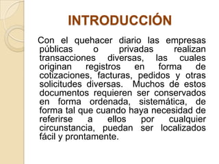 INTRODUCCIÓN
Con el quehacer diario las empresas
públicas o privadas realizan
transacciones diversas, las cuales
originan registros en forma de
cotizaciones, facturas, pedidos y otras
solicitudes diversas. Muchos de estos
documentos requieren ser conservados
en forma ordenada, sistemática, de
forma tal que cuando haya necesidad de
referirse a ellos por cualquier
circunstancia, puedan ser localizados
fácil y prontamente.
 