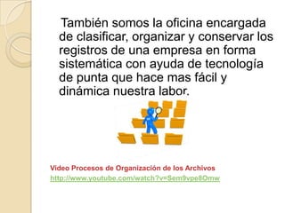 También somos la oficina encargada
de clasificar, organizar y conservar los
registros de una empresa en forma
sistemática con ayuda de tecnología
de punta que hace mas fácil y
dinámica nuestra labor.
Video Procesos de Organización de los Archivos
http://www.youtube.com/watch?v=Sem9vpe8Omw
 