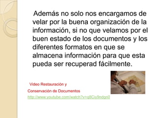 Además no solo nos encargamos de
velar por la buena organización de la
información, si no que velamos por el
buen estado de los documentos y los
diferentes formatos en que se
almacena información para que esta
pueda ser recuperad fácilmente.
Video Restauración y
Conservación de Documentos
http://www.youtube.com/watch?v=q8Ciy9ndgn0
 