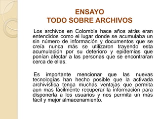 ENSAYO
TODO SOBRE ARCHIVOS
Los archivos en Colombia hace años atrás eran
entendidos como el lugar donde se acumulaba un
sin número de información y documentos que se
creía nunca más se utilizaron trayendo esta
acumulación por su deterioro y epidemias que
ponían afectar a las personas que se encontraran
cerca de ellas.
Es importante mencionar que las nuevas
tecnologías han hecho posible que la activada
archivística tenga muchas ventajas que permita
aun mas fácilmente recuperar la información para
disponerla a los usuarios y nos permita un más
fácil y mejor almacenamiento.
 