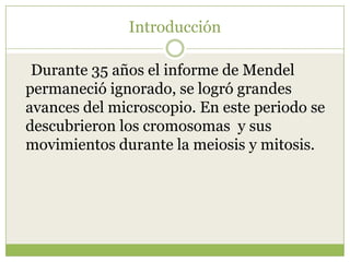 IntroducciónDurante 35 años el informe de Mendel permaneció ignorado, se logró grandes avances del microscopio. En este periodo se descubrieron los cromosomas y sus movimientos durante la meiosis y mitosis.