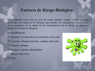 Factores de Riesgo Biológico:
Todos aquellos seres vivos ya sean de origen animal o vegetal y todas aquellas
sustancias derivadas de los mismos, que pueden ser susceptibles de provocar
efecto negativos en la salud de los trabajadores en la forma de procesos
infecciosos, tóxicos o alérgicos.

Se clasifican en:
 Animales: Vertebrados, invertebrados, derivados
 Vegetales: Musgos, helechos, semillas, derivados
 Fúngeles: Hongos
 Protistas: Amebas, plasmodium
 Mónera: Bacterias
 Virus

 