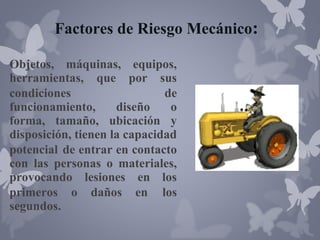 Factores de Riesgo Mecánico:
Objetos, máquinas, equipos,
herramientas, que por sus
condiciones
de
funcionamiento,
diseño
o
forma, tamaño, ubicación y
disposición, tienen la capacidad
potencial de entrar en contacto
con las personas o materiales,
provocando lesiones en los
primeros o daños en los
segundos.

 
