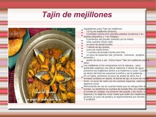 Tajin de mejillones
              Ingredientes para Tajin de mejillones:
          
                 1/2 kg de mejillones (limpios),
          
                 4 tomates Carrito-mini grandes pelados (cortamos 3 en
          
              daditos pequeños y 1 en rodajas),
                 6 pimientos del piquillo (partidos por la mitad),
          
                 unas cuantas olivas rojas,
          
                 un poco de perejil picado,
          
                 1 diente de ajo picado,
          
                 zumo de medio limón ,
          
                 1 cuchara de tomate Carrito-mini frito,
          
                 un poco de especias (sal, pimienta , colorante , jengibre ,
          
              pimentón )
                 aceite de oliva y sal . Cómo hacer Tajin de mejillones paso a
          
              paso:
              Los mejillones si los compramos con la cáscara... para
          
              quitársela cogemos una olla le metemos 2 dedos de agua,
              ponemos los mejillones dentro y la metemos a cocer. Cuando
              se abran del todo los sacamos a enfriar y se la quitamos....
              En un tajine, ponemos un poco de aceite de oliva, los 3
          
              tomates cortados en dados, el diente de ajo, el zumo de medio
              limón, un poco de cada una de nuestras especias, salamos y
              dejamos cocer.
              Removiendo de vez en cuando hasta que se rehoga bien el
          
              tomate. Le añadimos la cuchara de tomate frito, los mejillones,
              el tomate en rodajas, los pimiento del piquillo y las olivas. Lo
              tapamos y lo dejamos cocer hasta que estén los mejillones...
              picamos un poco de perejil y lo espolvoreemos por encima ...
              Y la MESA
 