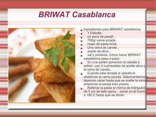 BRIWAT Casablanca
            Ingredientes para BRIWAT casablanca:
               1 Cebolla ,
               un poco de perejil ,
               700gr carne picada ,
               hojas de pasta brick,
               Una rama de canela ,
               aceite de oliva ,
               sal y pimienta .Cómo hacer BRIWAT
             casablanca paso a paso:
               En una sartén ponemos la cebolla a
             sofreír ,con 3 cucharadas de aceite oliva y
             la rama de canela...
               Cuando este dorada la cebolla le
             añadimos la carne picada. Salpimentamos y
             dejamos cocer hasta que se suelte la carne,
             añadimos el perejil bien picado...
               Rellenar la pasta en forma de triángulos
             de 5 cm de lado aprox... poner en el horno
             a 180 C hasta que se doren.
 