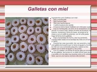 Galletas con miel
         
             Ingredientes para Galletas con miel :
         
                250 g mantequilla
         
                200 g azúcar glas
         
                700 g de harina blanca
         
                1 sobre levadura de vainilla
         
                3 huevos Cómo hacer Galletas con miel paso a paso
         
                Cojo la mantequilla y le echo en la amasadora con el
             azúcar, lo muevo todo; añado el sobre de levadura, los
             huevos, movemos y formo la masa, el pongo en la
             mesa y con el rodillo la extiendo, con el corta pasta
             hago la forma de la galletas.
         
                Cojo una bandeja de horno y las voy poniendo,
             cuando estén todas en la bandeja las meto en el horno
             a 180ºC.
         
                Cuando las veas que están, las vas sacando y cojo
             una galleta de la parte que no tiene el agujero y le echo
             la miel con una cucharada pequeña; cojees la otra
             galleta que si tiene el agujero y las juntas.
         
                Con un colador y le echas el azúcar glas por encima
             de las galletas, las pones en un plato bonito para servir
             y ya está a mi me sale muy buenas como a mi cuñada
             Sara, que es una buena cocinera ella también…
 