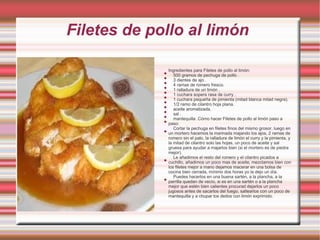 Filetes de pollo al limón

                 Ingredientes para Filetes de pollo al limón:
             
                    500 gramos de pechuga de pollo .
             
                    3 dientes de ajo .
             
                    4 ramas de romero fresco.
             
                    1 ralladura de un limón .
             
                    1 cuchara sopera rasa de curry .
             
                    1 cuchara pequeña de pimienta (mitad blanca mitad negra).
             
                    1/2 ramo de cilantro hoja plana.
             
                    aceite aromatizada.
             
                    sal .
             
                    mantequilla .Cómo hacer Filetes de pollo al limón paso a
             
                 paso:
                    Cortar la pechuga en filetes finos del mismo grosor, luego en
             
                 un mortero hacemos la marinada majando los ajos, 2 ramas de
                 romero sin el palo, la ralladura de limón el curry y la pimienta, y
                 la mitad de cilantro solo las hojas, un poco de aceite y sal
                 gruesa para ayudar a majarlos bien (si el mortero es de piedra
                 mejor).
                    Le añadimos el resto del romero y el cilantro picados a
             
                 cuchillo, añadimos un poco mas de aceite, mezclamos bien con
                 los filetes mejor a mano dejamos macerar en una bolsa de
                 cocina bien cerrada, mínimo dos horas yo la dejo un día.
                    Puedes hacerlos en una buena sartén, a la plancha, a la
             
                 parrilla quedan de vecío, si es en una sartén o a la plancha
                 mejor que estén bien calientes procurad dejarlos un poco
                 jugosos antes de sacarlos del fuego, saltearlos con un poco de
                 mantequilla y a chupar los dedos con limón exprimido.
 