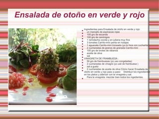 Ensalada de otoño en verde y rojo
                     Ingredientes para Ensalada de otoño en verde y rojo:
                 
                        un manojito de espinacas rojas
                 
                        100 grs de escarola
                 
                        100 grs de canónigos
                 
                        1 remolacha cocida y en juliana muy fina
                 
                        3 tomates Carrito-mini perita en rodajas
                 
                        1 aguacate Carrito-mini troceado (yo lo hice con cucharita)
                 
                        2 cucharadas de granos de granada Carrito-mini
                 
                        100 grs de brotes de rábanos
                 
                        aceite de oliva
                 
                        sal
                 
                     VINAGRETA DE FRAMBUESA :
                 
                        50 grs de frambuesas (yo uso congeladas)
                 
                        2 cucharadas de vInagre (yo usé de frambuesa )
                 
                        sal a gusto
                 
                        2 cucharadas de aceite de oliva Cómo hacer Ensalada de
                 
                     otoño en verde y rojo paso a paso: Distribuir los ingredientes
                     en los platos y aderzar con la vinagreta y sal.
                        Para la vinagreta: mezclar bien todos los ingedientes.
                 
 