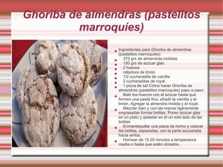 Ghoriba de almendras (pastelitos
          marroquíes)
                   Ingredientes para Ghoriba de almendras
                    (pastelitos marroquíes):
                      375 grs de almendras molidas
                      150 grs de azúcar glas
                      2 huevos
                      ralladura de limón
                      1/2 cucharadita de vainilla
                      2 cucharaditas de royal
                      1 pizca de sal Cómo hacer Ghoriba de
                    almendras (pastelitos marroquíes) paso a paso:
                      Batir los huevos con el azúcar hasta que
                    formen una pasta fina, añadir la vainilla y el
                    limón. Agregar la almendra molida y el royal.
                      Mezclar bien y con las manos ligéramente
                    engrasadas formar bolitas. Poner azúcar glas
                    en un plato y aplastar en él un solo lado de las
                    bolitas
                      Enmantequillar una placa de horno y colocar
                    las bolitas, separadas, con la parte azucarada
                    hacia arriba.
                      Hornear de 15 20 minutos a temperatura
                    media o hasta que estén dorados.
 