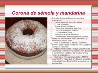 Corona de sémola y mandarina
                 Ingredientes para Corona de sémola y
                  mandarina:
                    150 ml aceite de oliva muy suave
                    2 huevos batidos
                    ¾ taza de azúcar blanco
                    1 ½ taza de sémola de trigo fina
                    1 taza de almendras molidas
                    1 cucharada de royal
                    ¼ de taza de leche desnatada
                    1 mandarina Carrito-mini grande, zumo y
                  ralladuraCómo hacer Corona de sémola y
                  mandarina paso a paso:
                    Batir el aceite con el azúcar. Añadir los
                  huevos poco a poco si dejar de batir. Agregar el
                  zumo y la ralladura.
                    Incorporar la sémola, el royal y la almendra
                  alternando con la leche y mezclar bien. Engrasar
                  y enharinar un molde de corona (savarín) y
                  verter la preparación.
                    Cocinar en horno precalentado a 180º C
                  durante 45´ o hasta que al introducir un palillo,
                  éste salga limpio. Dejar enfriar y espolvorear con
                  azúcar glas.
 