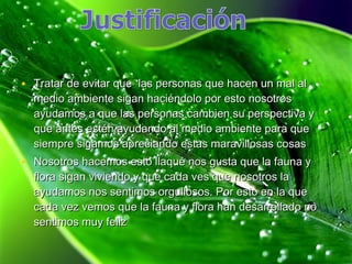 • Tratar de evitar que las personas que hacen un mal al
  medio ambiente sigan haciéndolo por esto nosotros
  ayudamos a que las personas cambien su perspectiva y
  que antes estén ayudando al medio ambiente para que
  siempre sigamos apreciando estas maravillosas cosas
• Nosotros hacemos esto llaqué nos gusta que la fauna y
  flora sigan viviendo y que cada ves que nosotros la
  ayudamos nos sentimos orgullosos. Por esto en la que
  cada vez vemos que la fauna y flora han desarrollado no
  sentimos muy feliz
 
