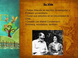 Su Vida Felipe Alliende es escritor, investigador y  Profesor universitario. Cursó sus estudios en la Universidad de Chile. Casado con Mabel Condemarín Grimberg, educadora  también. 