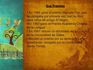Sus Premios En 1986 gano el premio Marcela Paz, que se otorgaba por primera vez, con su libro para niños  Mi amigo El Negro . En 1987 gano el Premio Academia Chilena de la Lengua.  En 1991 obtuvo un doctorado en educación en la Universidad de Gales. Recibió un premio por su dedicación a la enseñanza, otorgado por la Universidad Santo Tomás. 
