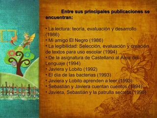 Entre sus principales publicaciones se encuentran: La lectura: teoría, evaluación y desarrollo (1986) Mi amigo El Negro (1986)  La legibilidad: Selección, evaluación y creación de textos para uso escolar (1994)  De la asignatura de Castellano al Área del Lenguaje (1994)  Javiera y Lobito (1992)  El día de las bacterias (1993)  Javiera y Lobito aprenden a leer (1993)  Sebastián y Javiera cuentan cuentos (1994)  Javiera, Sebastián y la patrulla secreta (1995)  