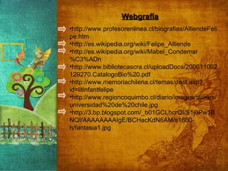 Webgrafía http://www.profesorenlinea.cl/biografias/AlliendeFelipe.htm  http://es.wikipedia.org/wiki/Felipe_Alliende http://es.wikipedia.org/wiki/Mabel_Condemar%C3%ADn http://www.bibliotecascra.cl/uploadDocs/200611092129270.CatalogoBio%20.pdf http://www.memoriachilena.cl/temas/dest.asp?id=litinfantfelipe http://www.regioncoquimbo.cl/diario/images/stories/universidad%20de%20chile.jpg http://3.bp.blogspot.com/_b01GCLhcrQI/S1j0Pw1BNQI/AAAAAAAAIgE/BCHacKdN6AM/s1600-h/fantasia1.jpg 