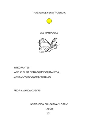 TRABAJO DE FERIA Y CIENCIA




                    LAS MARIPOSAS




INTEGRANTES:

ARELIS ELISA BETH GOMEZ CASTAÑEDA

MARISOL VERDUGO MENDIBELSO




PROF: AMANDA CUEVAS




           INSTITUCION EDUCATIVA “J.G.M.M”

                        TASCO

                          2011
 