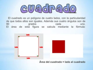 El cuadrado es un polígono de cuatro lados, con la particularidad
de que todos ellos son iguales. Además sus cuatro ángulos son de
90                grados                cada                  uno.
El área de esta figura se calcula mediante la fórmula:




                           Área del cuadrado = lado al cuadrado
 
