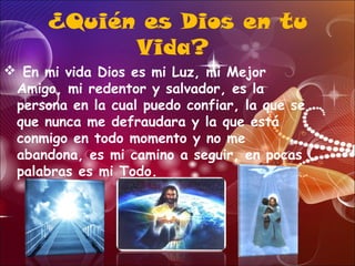 ¿Quién es Dios en tu
Vida?
 En mi vida Dios es mi Luz, mi Mejor
Amigo, mi redentor y salvador, es la
persona en la cual puedo confiar, la que se
que nunca me defraudara y la que está
conmigo en todo momento y no me
abandona, es mi camino a seguir, en pocas
palabras es mi Todo.
 