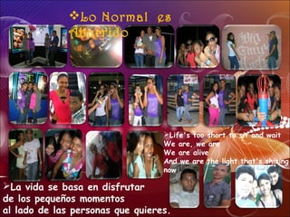 La vida se basa en disfrutar
de los pequeños momentos
al lado de las personas que quieres.
Lo Normal es
Aburrido
Life's too short to sit and wait
We are, we are
We are alive
And we are the light that's shining
now .
 