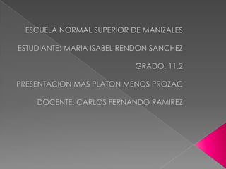 ESCUELA NORMAL SUPERIOR DE MANIZALES ESTUDIANTE: MARIA ISABEL RENDON SANCHEZ        GRADO: 11.2 PRESENTACION MAS PLATON MENOS PROZAC DOCENTE: CARLOS FERNANDO RAMIREZ  