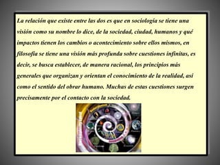 La relación que existe entre las dos es que en sociología se tiene una
visión como su nombre lo dice, de la sociedad, ciudad, humanos y qué
impactos tienen los cambios o acontecimiento sobre ellos mismos, en
filosofía se tiene una visión más profunda sobre cuestiones infinitas, es
decir, se busca establecer, de manera racional, los principios más
generales que organizan y orientan el conocimiento de la realidad, así
como el sentido del obrar humano. Muchas de estas cuestiones surgen
precisamente por el contacto con la sociedad.
 