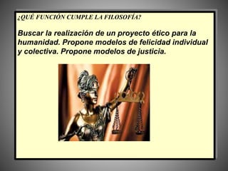 ¿QUÉ FUNCIÓN CUMPLE LA FILOSOFÍA?
Buscar la realización de un proyecto ético para la
humanidad. Propone modelos de felicidad individual
y colectiva. Propone modelos de justicia.
 