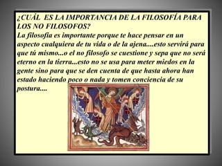 ¿CUÁL ES LA IMPORTANCIA DE LA FILOSOFÍA PARA
LOS NO FILOSOFOS?
La filosofía es importante porque te hace pensar en un
aspecto cualquiera de tu vida o de la ajena....esto servirá para
que tú mismo...o el no filosofo se cuestione y sepa que no será
eterno en la tierra...esto no se usa para meter miedos en la
gente sino para que se den cuenta de que hasta ahora han
estado haciendo poco o nada y tomen conciencia de su
postura....
 