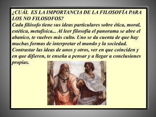 ¿CUÁL ES LA IMPORTANCIA DE LA FILOSOFÍA PARA
LOS NO FILOSOFOS?
Cada filósofo tiene sus ideas particulares sobre ética, moral,
estética, metafísica... Al leer filosofía el panorama se abre el
abanico, te vuelves más culto. Uno se da cuenta de que hay
muchas formas de interpretar el mundo y la sociedad.
Contrastar las ideas de unos y otros, ver en que coinciden y
en que difieren, te enseña a pensar y a llegar a conclusiones
propias.
 