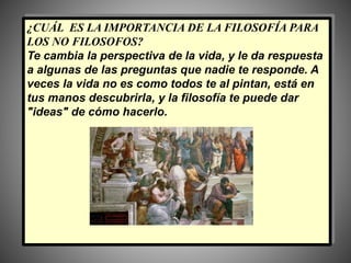 ¿CUÁL ES LA IMPORTANCIA DE LA FILOSOFÍA PARA
LOS NO FILOSOFOS?
Te cambia la perspectiva de la vida, y le da respuesta
a algunas de las preguntas que nadie te responde. A
veces la vida no es como todos te al pintan, está en
tus manos descubrirla, y la filosofía te puede dar
"ideas" de cómo hacerlo.
 