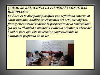 ¿CÓMO SE RELACIONA LA FILOSOFÍA CON OTRAS
DISCIPLINA?
La Ética es la disciplina filosófica que reflexiona entorno al
obrar humano. Analiza los elementos del acto, sus objetos,
fines y circunstancias desde la perspectiva de la “moralidad”
(ya sea su “bondad o maldad”) e intenta orientar el obrar del
hombre para que éste no termine contradiciendo la
naturaleza profunda de su ser.
 