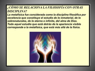 ¿CÓMO SE RELACIONA LA FILOSOFÍA CON OTRAS
DISCIPLINA?
La metafísica fue considerada como la disciplina filosófica por
excelencia que constituye el estudio de lo inmaterial, de lo
sobrenaturales, de lo eterno e infinito, del alma de Dios.
Todo aquel estudio que está detrás de la apariencia visible
corresponde a la metafísica, que está más allá de la física.
 