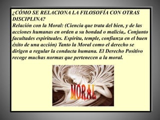 ¿CÓMO SE RELACIONA LA FILOSOFÍA CON OTRAS
DISCIPLINA?
Relación con la Moral: (Ciencia que trata del bien, y de las
acciones humanas en orden a su bondad o malicia,. Conjunto
facultades espirituales. Espíritu, temple, confianza en el buen
éxito de una acción) Tanto la Moral como el derecho se
dirigen a regular la conducta humana. El Derecho Positivo
recoge muchas normas que pertenecen a la moral.
 