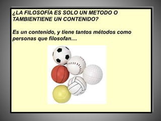 ¿LA FILOSOFÍA ES SOLO UN METODO O
TAMBIENTIENE UN CONTENIDO?
Es un contenido, y tiene tantos métodos como
personas que filosofan....
 