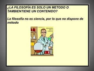 ¿LA FILOSOFÍA ES SOLO UN METODO O
TAMBIENTIENE UN CONTENIDO?
La filosofía no es ciencia, por lo que no dispone de
método
 
