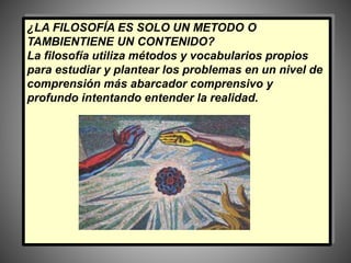 ¿LA FILOSOFÍA ES SOLO UN METODO O
TAMBIENTIENE UN CONTENIDO?
La filosofía utiliza métodos y vocabularios propios
para estudiar y plantear los problemas en un nivel de
comprensión más abarcador comprensivo y
profundo intentando entender la realidad.
 