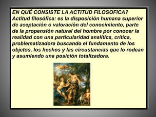 EN QUÉ CONSISTE LA ACTITUD FILOSOFICA?
Actitud filosófica: es la disposición humana superior
de aceptación o valoración del conocimiento, parte
de la propensión natural del hombre por conocer la
realidad con una particularidad analítica, critica,
problematizadora buscando el fundamento de los
objetos, los hechos y las circustancias que lo rodean
y asumiendo una posición totalizadora.
 