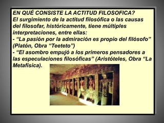 EN QUÉ CONSISTE LA ACTITUD FILOSOFICA?
El surgimiento de la actitud filosófica o las causas
del filosofar, históricamente, tiene múltiples
interpretaciones, entre ellas:
- “La pasión por la admiración es propio del filósofo”
(Platón, Obra “Teeteto”)
- “El asombro empujó a los primeros pensadores a
las especulaciones filosóficas” (Aristóteles, Obra “La
Metafísica).
 