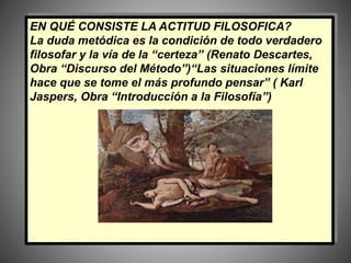 EN QUÉ CONSISTE LA ACTITUD FILOSOFICA?
La duda metódica es la condición de todo verdadero
filosofar y la vía de la “certeza” (Renato Descartes,
Obra “Discurso del Método”)“Las situaciones límite
hace que se tome el más profundo pensar” ( Karl
Jaspers, Obra “Introducción a la Filosofía”)
 