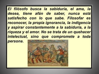 El filósofo busca la sabiduría, el ama, la
desea, tiene afán de saber, nunca está
satisfecho con lo que sabe. Filosofar es
reconocer, la propia ignorancia, la indigencia
y aspirar constantemente a la sabiduría, a la
riqueza y el amor. No se trata de un quehacer
intelectual, sino que compromete a toda
persona.
 