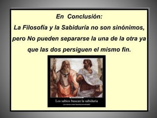 En Conclusión:
La Filosofía y la Sabiduría no son sinónimos,
pero No pueden separarse la una de la otra ya
que las dos persiguen el mismo fin.
 