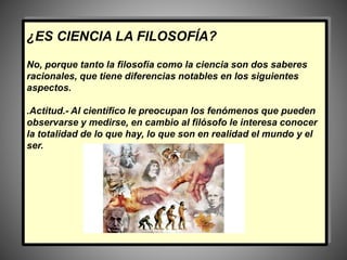 ¿ES CIENCIA LA FILOSOFÍA?
No, porque tanto la filosofía como la ciencia son dos saberes
racionales, que tiene diferencias notables en los siguientes
aspectos.
.Actitud.- Al científico le preocupan los fenómenos que pueden
observarse y medirse, en cambio al filósofo le interesa conocer
la totalidad de lo que hay, lo que son en realidad el mundo y el
ser.
 