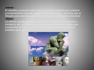 .Interés.-
El científico pretende saber todo, conocer la realidad para predecir
acontecimientos futuros y poder intervenir en ellos, mientras que el
filósofo está motivado por el deseo de saber y entender la felicidad.
.Objeto:
La ciencia estudia objetos ya dados en el ámbito físico, químico,
biológico, etc. La filosofía en cambio ha de determinar desde que
prospectiva se va a ocupar de la realidad, pues su objeto es la
totalidad de lo que hay.
 