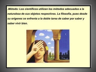 .Método: Los científicos utilizan los métodos adecuados a la
naturaleza de sus objetos respectivos. La filosofía, pues desde
su orígenes se enfrenta a la doble tarea de saber por saber y
saber vivir bien.
 
