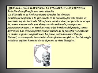¿QUÉ RELACIÓN HAY ENTRE LA FILOSIFÍA Y LAS CIENCIAS
Relación de la filosofía con otras ciencias
La Filosofía es de hecho la madre de todas las ciencias.
La filosofía responde a lo que sucede en la realidad, por este motivo es
necesario seguir haciendo Filosofía en nuestra vida, porque ella se ocupa
de pensar nuestra vida, que siempre está cambiando y aunque nos
parezcamos mucho y en muchas cosas a los hombres del pasado, somos
diferentes. Las ciencias pertenecen al mundo de la filosofía y se enfocan
en ciertos aspectos en particular. La física, antes llamada Filosofía
Natural, se encarga de los estudios de los fenómenos físicos. La Psicología
estudia el espíritu humano desde el punto de vista biológico.
 