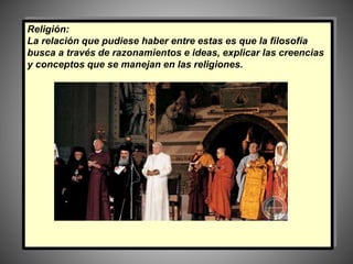 Religión:
La relación que pudiese haber entre estas es que la filosofía
busca a través de razonamientos e ideas, explicar las creencias
y conceptos que se manejan en las religiones.
 