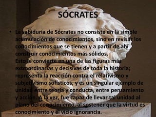 SÓCRATES 
• La sabiduría de Sócrates no consiste en la simple 
acumulación de conocimientos, sino en revisar los 
conocimi...